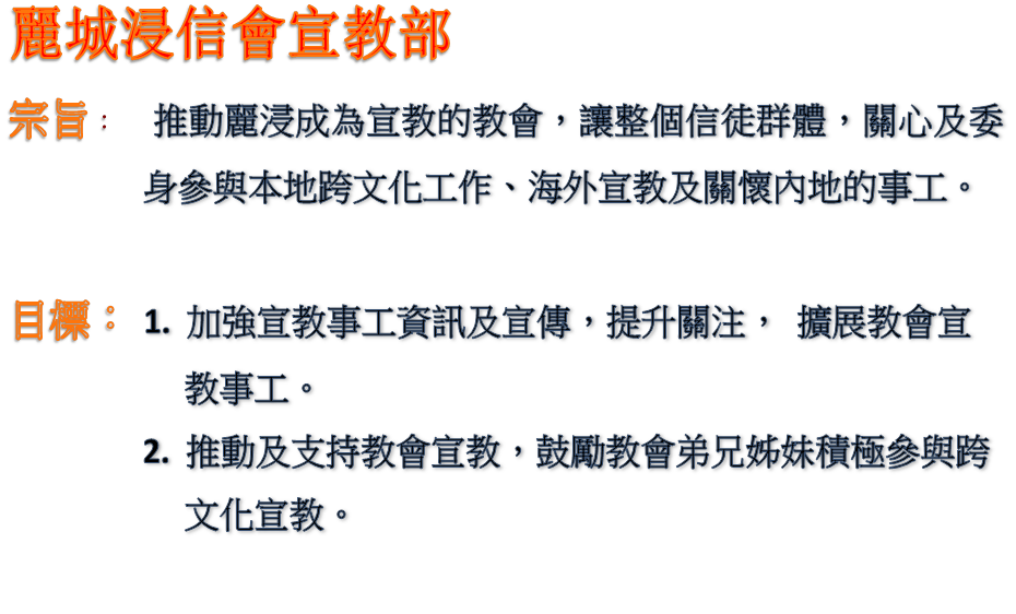 麗城浸信會宣教部
宗旨: 推動麗浸成為宣教的教會,讓整個信徒群體,關心及委身參與本地跨文化工作、海外宣教及關懷內地的事工。
目標: 1. 加強宣教事工資訊及宣傳,提升關注, 擴展教會宣教事工。
2. 推動及支持教會宣教,鼓勵教會弟兄姊妹積極參與跨文化宣教。